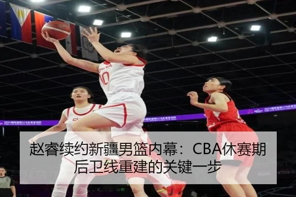 赵睿续约新疆男篮内幕：CBA休赛期后卫线重建的关键一步