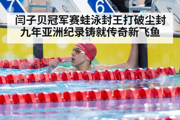 闫子贝冠军赛蛙泳封王打破尘封九年亚洲纪录铸就传奇新飞鱼
