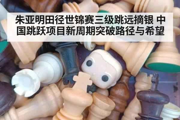 朱亚明田径世锦赛三级跳远摘银 中国跳跃项目新周期突破路径与希望